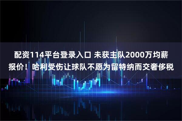 配资114平台登录入口 未获主队2000万均薪报价！哈利受伤让球队不愿为留特纳而交奢侈税
