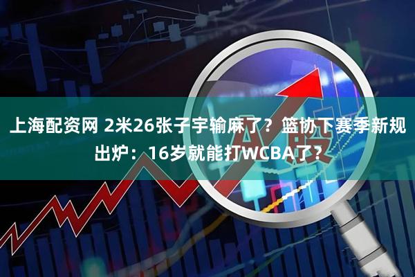 上海配资网 2米26张子宇输麻了？篮协下赛季新规出炉：16岁就能打WCBA了？