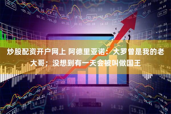 炒股配资开户网上 阿德里亚诺：大罗曾是我的老大哥；没想到有一天会被叫做国王