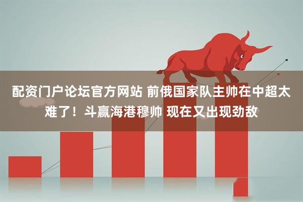 配资门户论坛官方网站 前俄国家队主帅在中超太难了！斗赢海港穆帅 现在又出现劲敌