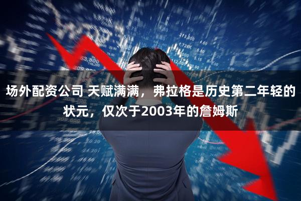 场外配资公司 天赋满满，弗拉格是历史第二年轻的状元，仅次于2003年的詹姆斯