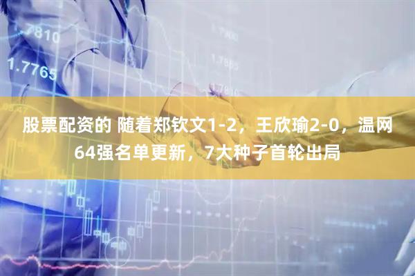 股票配资的 随着郑钦文1-2，王欣瑜2-0，温网64强名单更新，7大种子首轮出局