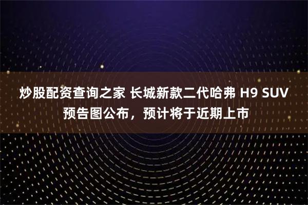 炒股配资查询之家 长城新款二代哈弗 H9 SUV 预告图公布，预计将于近期上市