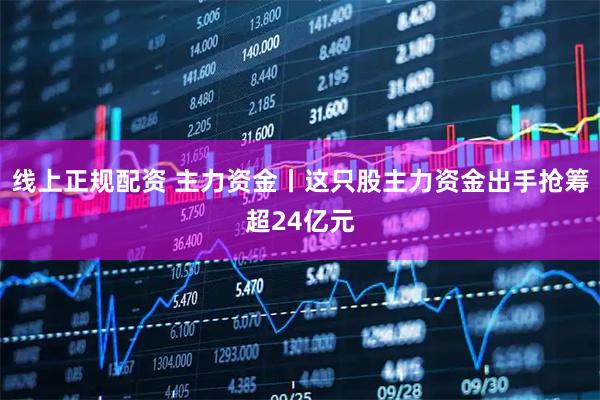 线上正规配资 主力资金丨这只股主力资金出手抢筹超24亿元