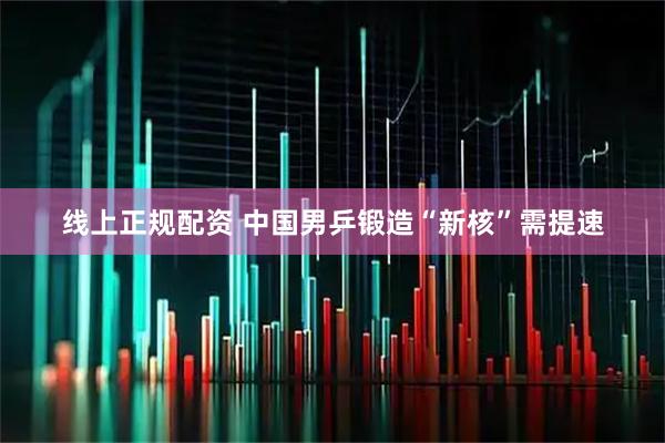 线上正规配资 中国男乒锻造“新核”需提速
