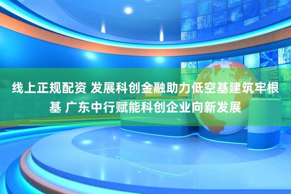 线上正规配资 发展科创金融助力低空基建筑牢根基 广东中行赋能科创企业向新发展
