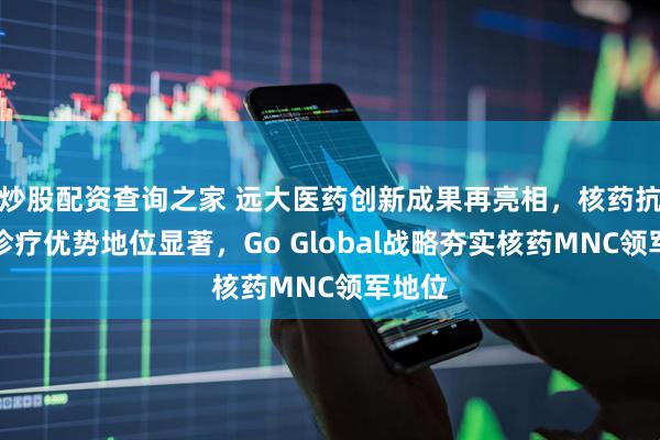 炒股配资查询之家 远大医药创新成果再亮相，核药抗肿瘤诊疗优势地位显著，Go Global战略夯实核药MNC领军地位