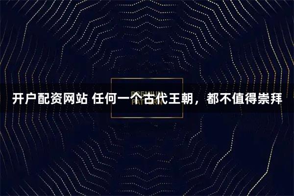 开户配资网站 任何一个古代王朝，都不值得崇拜
