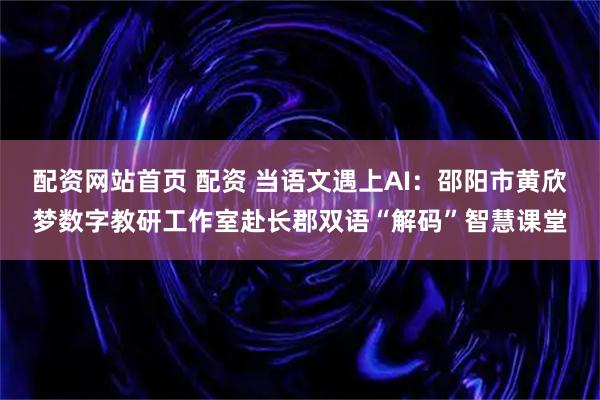 配资网站首页 配资 当语文遇上AI：邵阳市黄欣梦数字教研工作室赴长郡双语“解码”智慧课堂