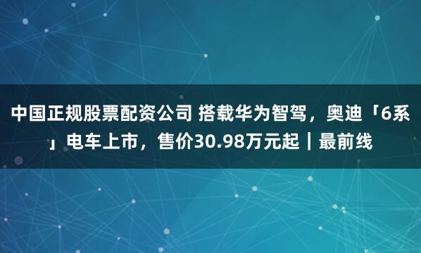 中国正规股票配资公司 搭载华为智驾，奥迪「6系」电车上市，售价30.98万元起｜最前线