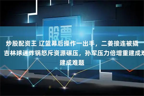 炒股配资王 辽篮幕后操作一出手，二姜接连被撬走，吉林球迷炸锅怒斥资源碾压，孙军压力倍增重建成难题