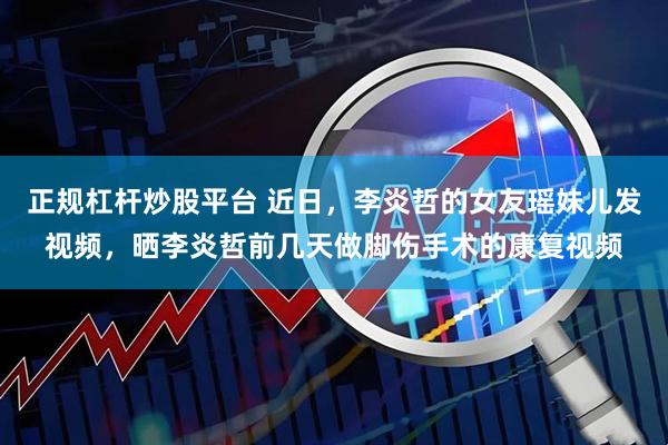 正规杠杆炒股平台 近日，李炎哲的女友瑶妹儿发视频，晒李炎哲前几天做脚伤手术的康复视频