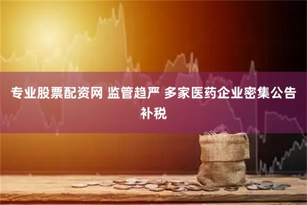专业股票配资网 监管趋严 多家医药企业密集公告补税