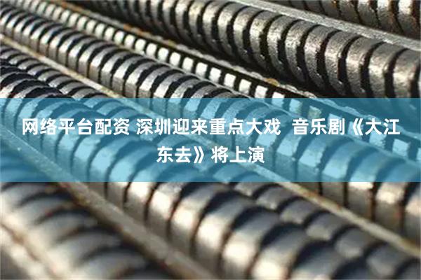 网络平台配资 深圳迎来重点大戏  音乐剧《大江东去》将上演