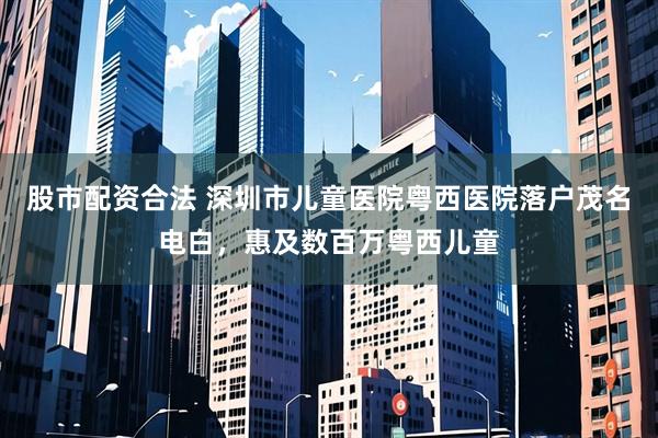 股市配资合法 深圳市儿童医院粤西医院落户茂名电白，惠及数百万粤西儿童