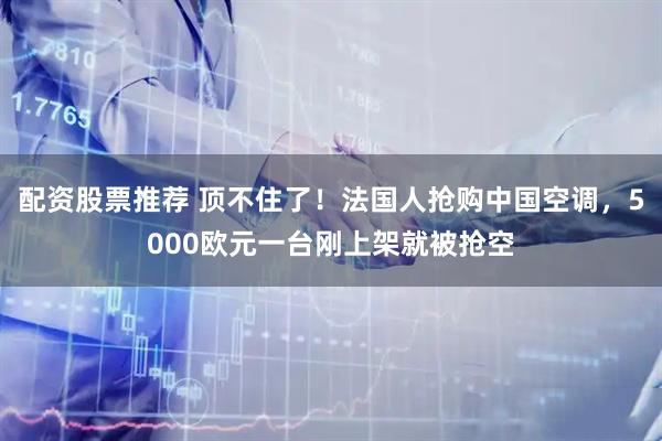 配资股票推荐 顶不住了！法国人抢购中国空调，5000欧元一台刚上架就被抢空